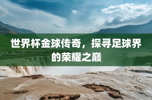 世界杯金球传奇，探寻足球界的荣耀之巅