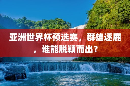 亚洲世界杯预选赛，群雄逐鹿，谁能脱颖而出？