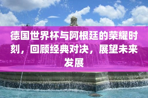 德国世界杯与阿根廷的荣耀时刻，回顾经典对决，展望未来发展