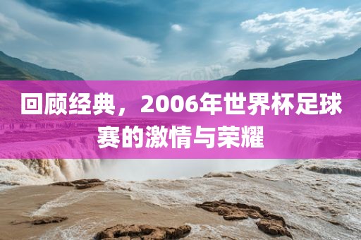 回顾经典，2006年世界杯足球赛的激情与荣耀