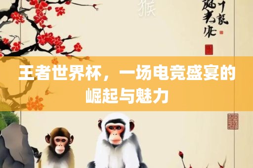 王者世界杯，一场电竞吉安市靖泰电力工程有限公司盛宴的崛起与魅力