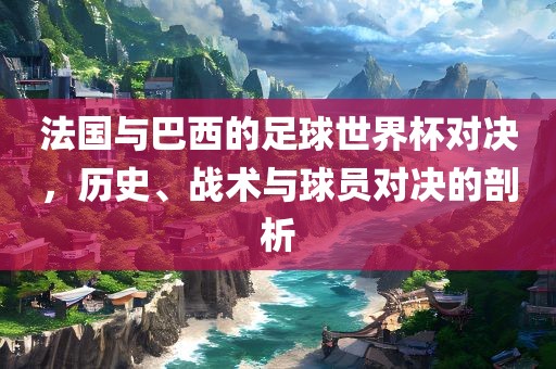 法国与巴西的足球世界杯对决，历史、战术与球员对决的剖析