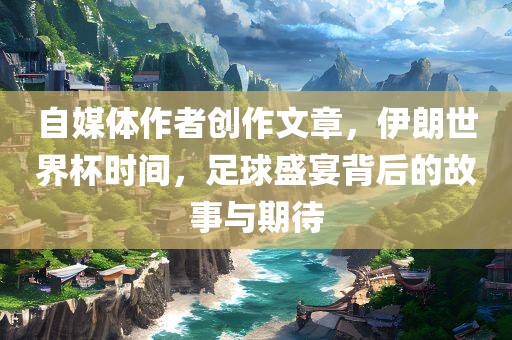 自媒体作者创作文章，伊朗世界杯时间，足球盛宴背后的故事与期待
