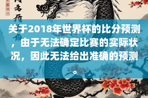 关于2018年世界杯的比分预测，由于无法确定比赛的实际状况，因此无法给出准确的预测。