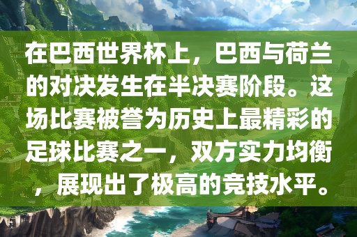 在巴西世界杯上，巴西与荷兰的对决发生在半决赛阶段。这场比赛被誉为历史上最精彩的足球比赛之一，双方实力均衡，展现出了极高的竞技水平。