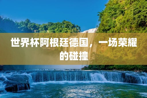 世界杯阿根廷德国，一场荣耀的碰撞