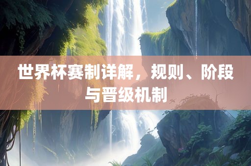 世界杯赛制详解，规则、阶段与晋级机制