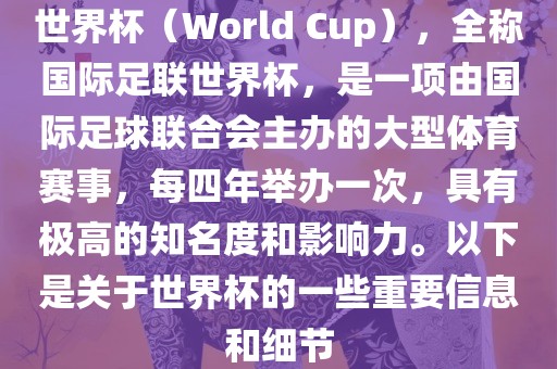 世界杯（World Cup），全称国际足联世界杯，是一项由国际足球联合会主办的大型体育赛事，每四年举办一次，具有极高的知名度和影响力。以下是关于世界杯的一些重要信息和细节