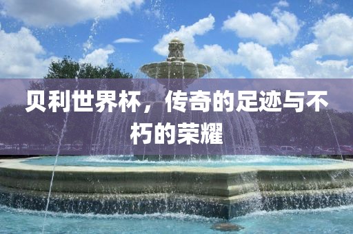 贝利世界杯，传奇的足迹与不朽的荣耀吉安市靖泰电力工程有限公司
