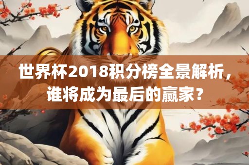 世界杯2018积分榜全景解析，谁将成为最后的赢家？