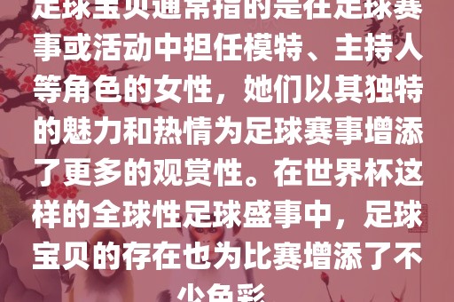 足球宝贝通常指的是在足球赛事或活动中担任模特、主持人等角色的女性，她们以其独特的魅力和热情为足球赛事增添了更多的观赏性。在世界杯这样的全球性足球盛事中，足球宝贝的存在也为比赛增添了不少色彩。
