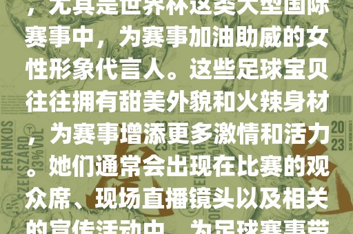 足球宝贝指的是在足球赛事中，尤其是世界杯这类大型国际赛事中，为赛事加油助威的女性形象代言人。这些足球宝贝往往拥有甜美外貌和火辣身材，为赛事增添更多激情和活力。她们通常会出现在比赛的观众席、现场直播镜头以及相关的宣传活动中，为足球赛事带来了更多的关注度和话题性。
