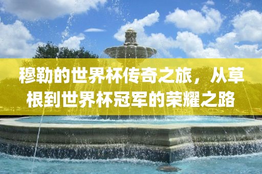 穆勒的世界杯传奇之旅，从草根到世界杯冠军的荣耀之路