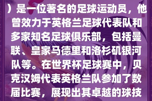 贝克汉姆（David Beckham）是一位著名的足球运动员，他曾效力于英格兰足球代表队和多家知名足球俱乐部，包括曼联、皇家马德里和洛杉矶银河队等。在世界杯足球赛中，贝克汉姆代表英格兰队参加了数届比赛，展现出其卓越的球技和魅力。