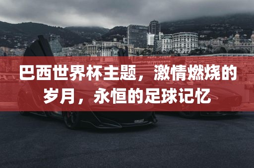 巴西世界杯主题，激情燃烧的岁月，永恒的足球记忆