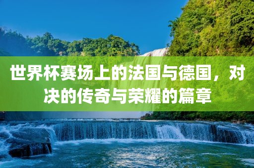 世界杯赛场上的法国与德国，对决的传奇与荣耀的篇章