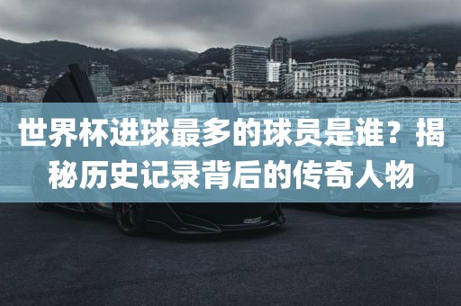 世界杯进球最多的球员是谁？揭秘历史记录背后的传奇人物
