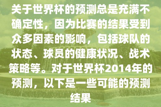 关于世界杯的预测总是充满不确定性，因为比赛的结果受到众多因素的影响，包括球队的状态、球员的健康状况、战术策略等。对于世界杯2014年的预测，以下是一些可能的预测结果