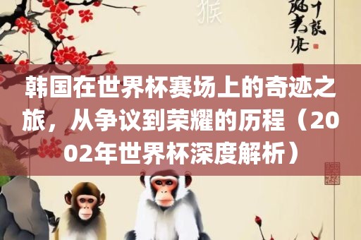 韩国在世界杯赛场上的奇迹之旅，从争议到荣耀的历程（2002年世界杯深度解析）