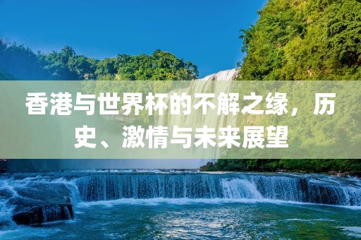 香港与世界杯的不解之缘，历史、激情与未来展望