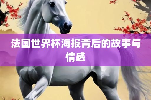 法国世界杯海报背后的故事与情感
