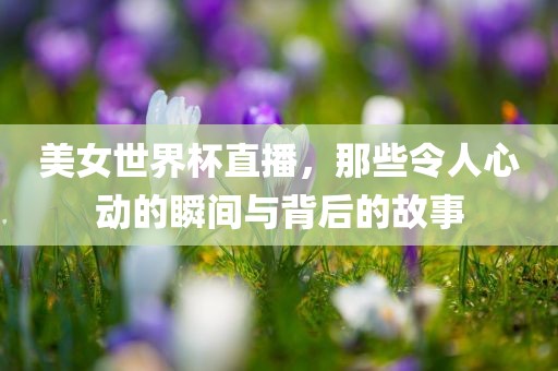 美女世界杯直播，那些令人心动的瞬间与背后的故事