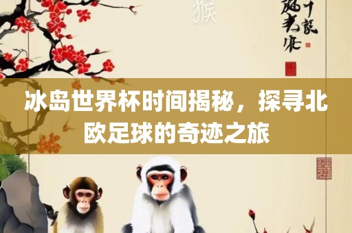 冰岛世界杯时间揭秘，探寻北欧足球的奇迹之旅