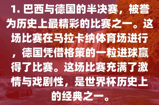 1. 巴西与德国的半决赛，被誉为历史上最精彩的比赛之一。这场比赛在马拉卡纳体育场进行，德国凭借格策的一粒进球赢得了比赛。这场比赛充满了激情与戏剧性，是世界杯历史上的经典之一。