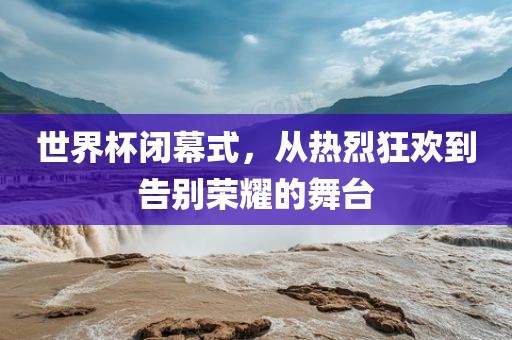 世界杯闭幕式，从热烈狂欢到告别荣耀的舞台