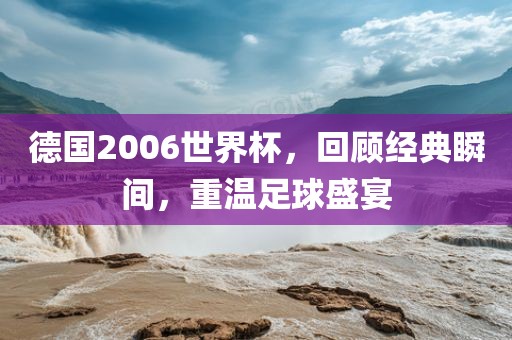 德国2006世界杯，回顾经典瞬间，重温足球盛宴