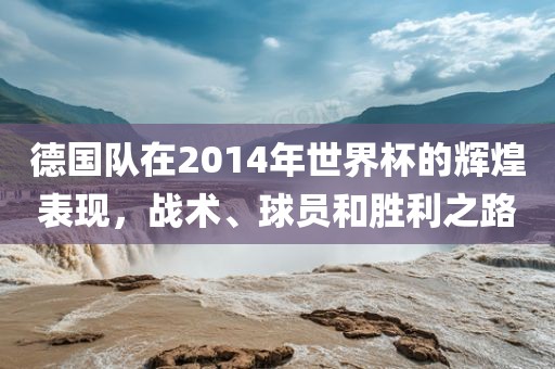 德国队在2014年世界杯的辉煌表现，战术、球员和胜利之路