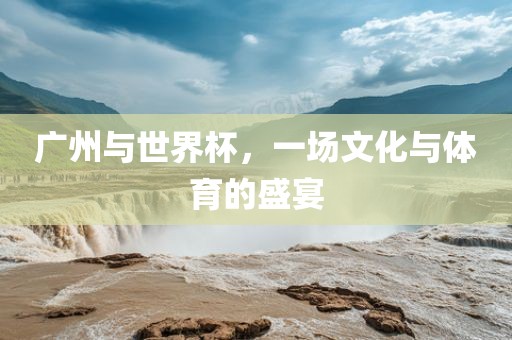 广州与世界杯，一场文化与体育的盛宴