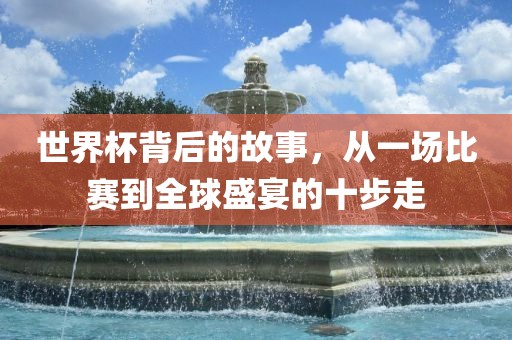 世界杯背后的故事，从一场比赛到全球盛宴的十步走