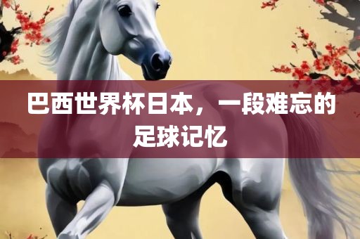 巴西世界杯日本，一段难忘的足球记忆