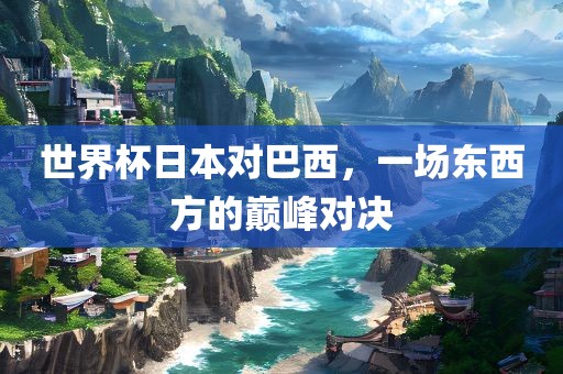 世界杯日本对巴西，一场东西方的巅峰对决