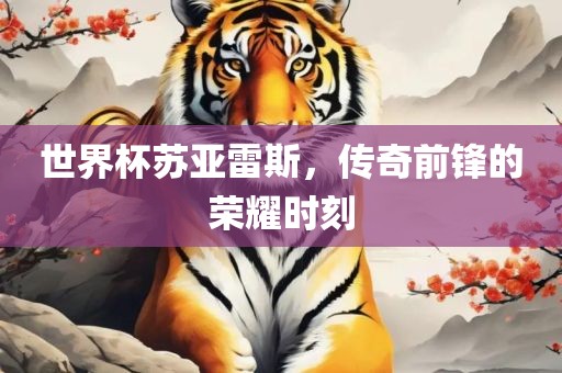 世界杯苏亚雷斯，传奇前锋的荣耀时刻
