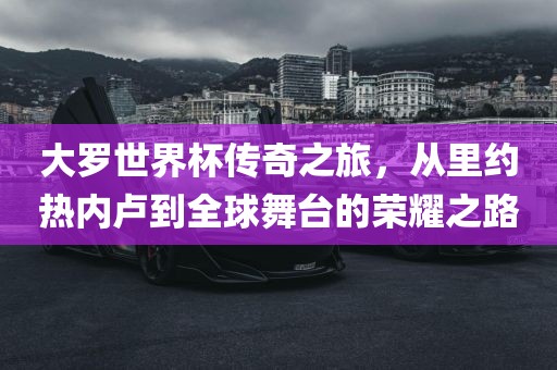 大罗世界杯传奇之旅，从里约热内卢到全球舞台的荣耀之路