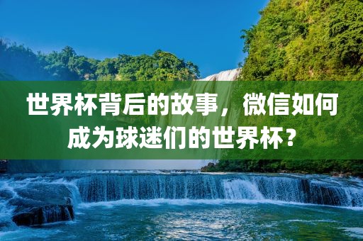 世界杯背后的故事，微信如何成为球迷们的世界杯？