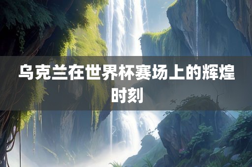乌克兰在世界杯赛场上的辉煌时刻