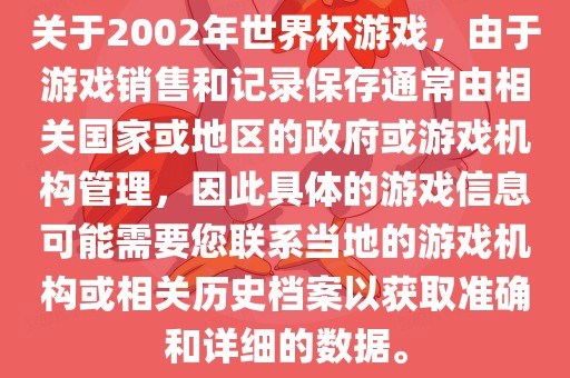 关于2002年世界杯游戏，由于游戏销售和记录保存通常由相关国家或地区的政府或游戏机构管理，因此具体的游戏信息可能需要您联系当地的游戏机构或相关历史档案以获取准确和详细的数据。