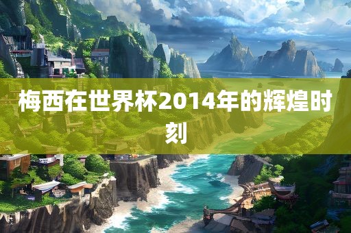 梅西在世界杯2014年的辉煌时刻