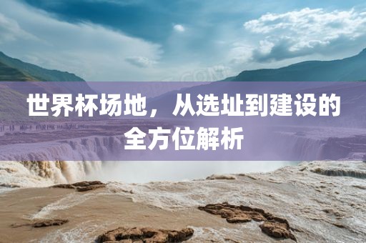 世界杯场地，从选址到建设的全方位解析