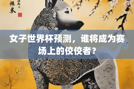 女子世界杯预测，谁将成为赛场上的佼佼者？