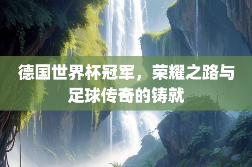 德国世界杯冠军，荣耀之路与足球传奇的铸就