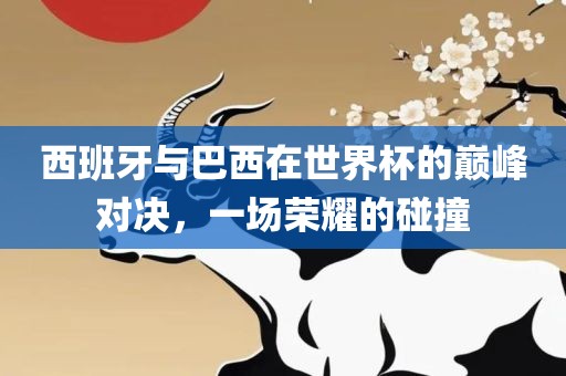 西班牙与巴西在世界杯的巅峰对决，一场荣耀的碰撞