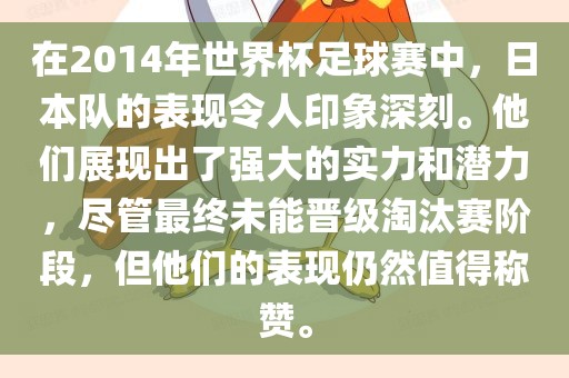 在2014年世界杯足球赛中，日本队的表现令人印象深刻。他们展现出了强大的实力和潜力，尽管最终未能晋级淘汰赛阶段，但他们的表现仍然值得称赞。