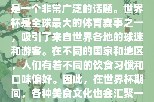关于世界杯中的饮食文化，这是一个非常广泛的话题。世界杯是全球最大的体育赛事之一，吸引了来自世界各地的球迷和游客。在不同的国家和地区，人们有着不同的饮食习惯和口味偏好。因此，在世界杯期间，各种美食文化也会汇聚一堂。