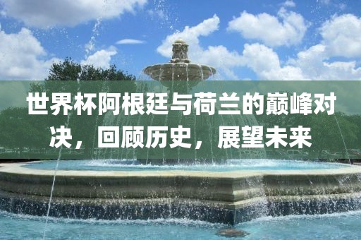 世界杯阿根廷与荷兰的巅峰对决，回顾历史，展望未来