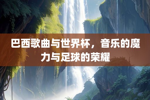 巴西歌曲与世界杯，音乐的魔力与足球的荣耀
