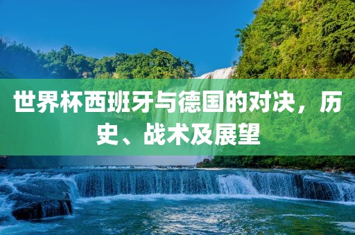 世界杯西班牙与德国的对决，历史、战术及展望